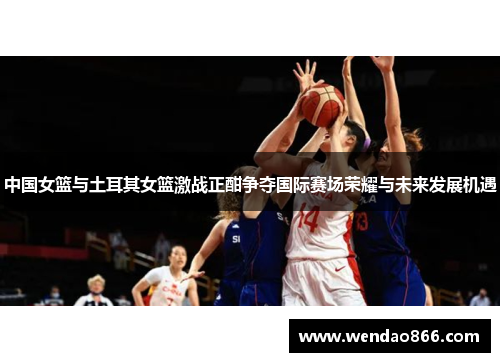 中国女篮与土耳其女篮激战正酣争夺国际赛场荣耀与未来发展机遇