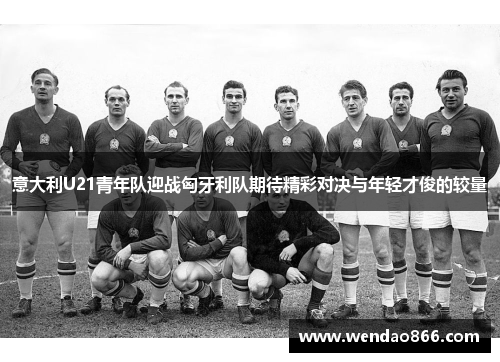 意大利U21青年队迎战匈牙利队期待精彩对决与年轻才俊的较量