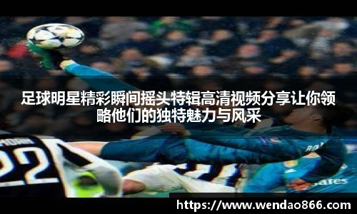 足球明星精彩瞬间摇头特辑高清视频分享让你领略他们的独特魅力与风采